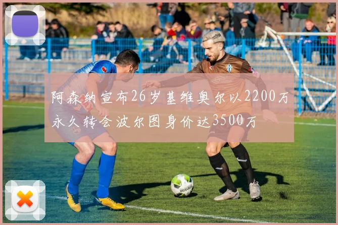 阿森纳宣布26岁基维奥尔以2200万永久转会波尔图身价达3500万