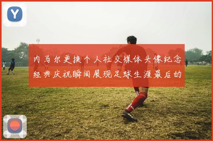 内马尔更换个人社交媒体头像纪念经典庆祝瞬间展现足球生涯最后的辉煌时刻