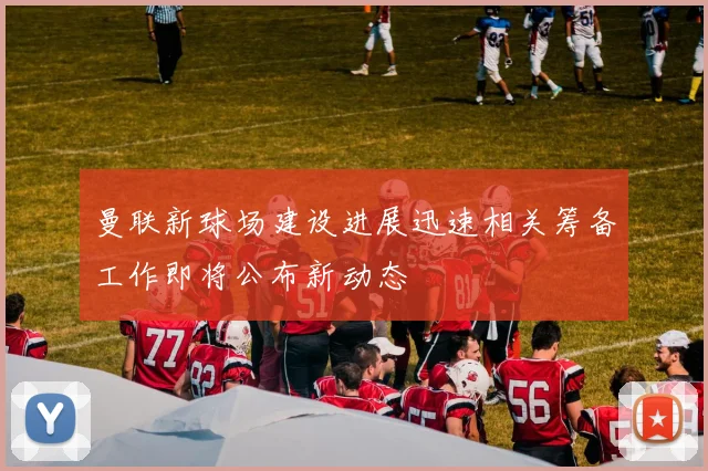曼联新球场建设进展迅速相关筹备工作即将公布新动态