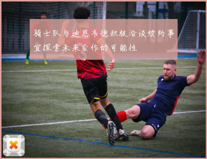 骑士队与迪恩韦德积极洽谈续约事宜探索未来合作的可能性