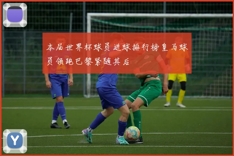 本届世界杯球员进球排行榜皇马球员领跑巴黎紧随其后