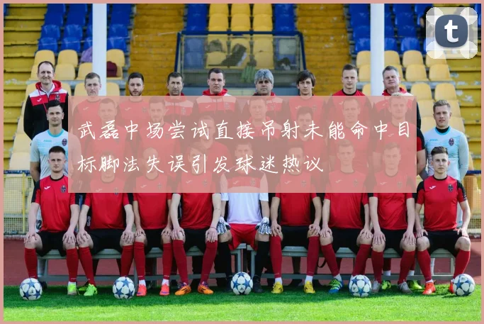 武磊中场尝试直接吊射未能命中目标脚法失误引发球迷热议