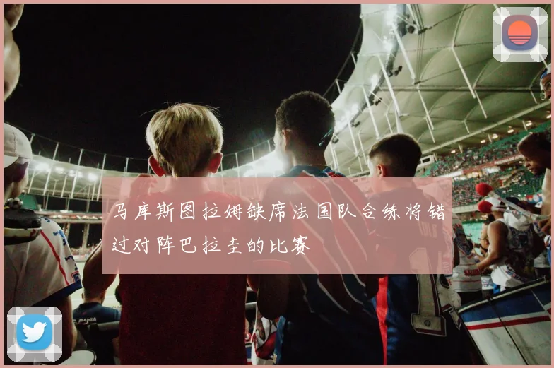 马库斯图拉姆缺席法国队合练将错过对阵巴拉圭的比赛
