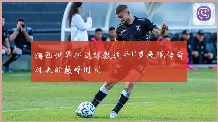 梅西世界杯进球数追平C罗展现传奇对决的巅峰时刻