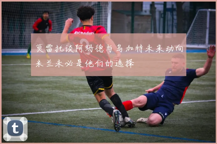 莫雷托谈阿玛德与乌加特未来动向米兰未必是他们的选择