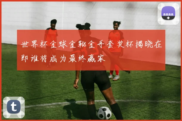 世界杯金球金靴金手套奖杯揭晓在即谁将成为最终赢家