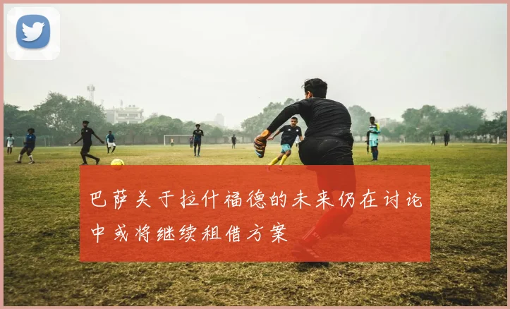 巴萨关于拉什福德的未来仍在讨论中或将继续租借方案