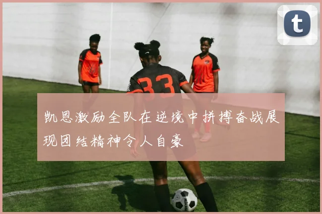 凯恩激励全队在逆境中拼搏奋战展现团结精神令人自豪